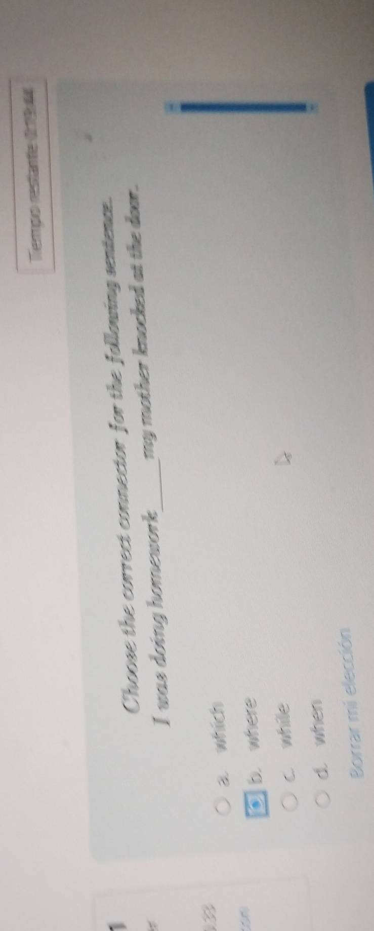 Tempo restante ( 1964
1
Choose the correct connector for the following sentence.
I was doing homework_ my mother knocked at the door.
3
a which
b. where
c while
d. when
Borrar mi elección