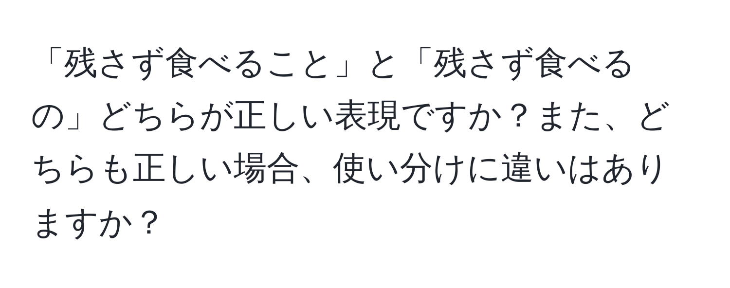 「残さず食べること」と「残さず食べるの」どちらが正しい表現ですか？また、どちらも正しい場合、使い分けに違いはありますか？