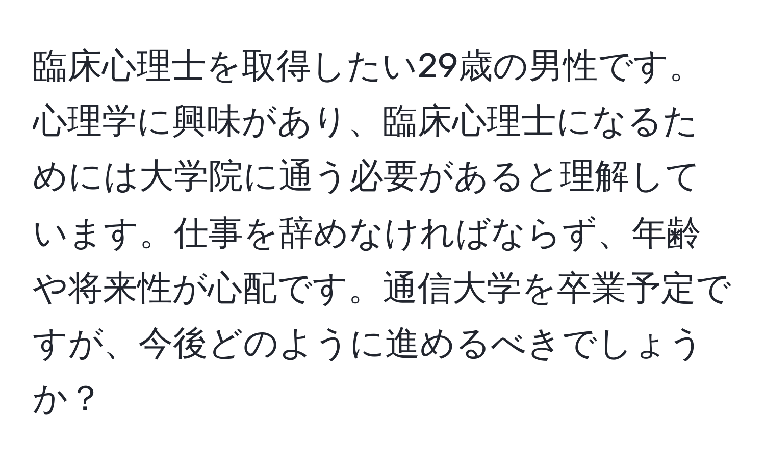 臨床心理士を取得したい29歳の男性です。心理学に興味があり、臨床心理士になるためには大学院に通う必要があると理解しています。仕事を辞めなければならず、年齢や将来性が心配です。通信大学を卒業予定ですが、今後どのように進めるべきでしょうか？