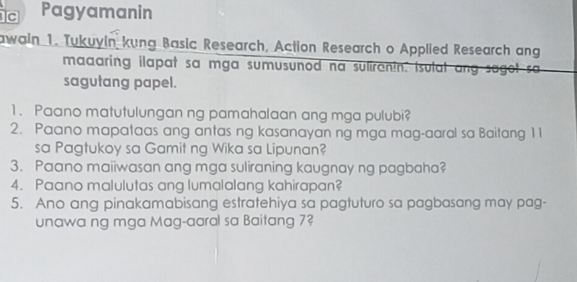 Pagyamanin 
awain 1. Tukuyin kung Basic Research, Action Research o Applied Research ang 
maaaring ilapat sa mga sumusunod na suliranin. isulat ang sagot sa 
sagutang papel. 
1. Paano matutulungan ng pamahalaan ang mga pulubi? 
2. Paano mapataas ang antas ng kasanayan ng mga mag-aaral sa Baitang 11 
sa Pagtukoy sa Gamit ng Wika sa Lipunan? 
3. Paano maiiwasan ang mga suliraning kaugnay ng pagbaha? 
4. Paano malulutas ang lumalalang kahirapan? 
5. Ano ang pinakamabisang estratehiya sa pagtuturo sa pagbasang may pag- 
unawa ng mga Mag-aaral sa Baitang 7?