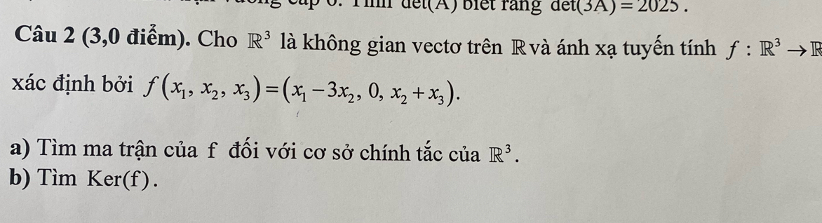 Tinm đết(A) biết rằng a et(3A)=2025. 
Câu 2 (3,0 điểm). Cho R^3 là không gian vectơ trên R và ánh xạ tuyến tính f:R^3to R
xác định bởi f(x_1,x_2,x_3)=(x_1-3x_2,0,x_2+x_3). 
a) Tìm ma trận của f đối với cơ sở chính tắc của R^3. 
b) Tìm Ker(f).