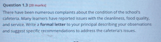 There have been numerous complaints about the condition of the school's 
cafeteria. Many learners have reported issues with the cleanliness, food quality, 
and service. Write a formal letter to your principal describing your observations 
and suggest specific recommendations to address the cafeteria's issues.