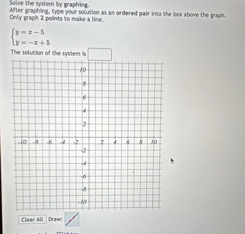 Solve the system by graphing. 
After graphing, type your solution as an ordered pair into the box above the graph. 
Only graph 2 points to make a line.
beginarrayl y=x-5 y=-x+5endarray.
The solution of the system is □ 
Clear All Draw: