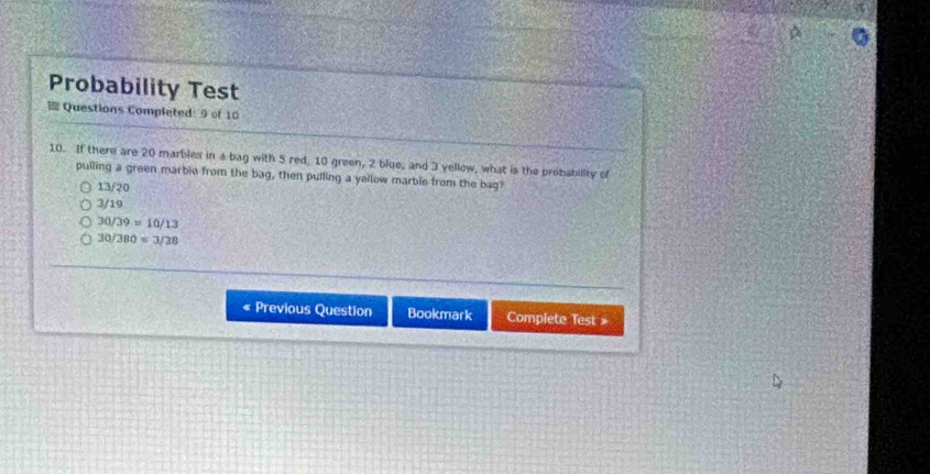 Probability Test
Questions Completed: 9 of 10
10. If there are 20 marbles in a bag with 5 red, 10 green, 2 blue, and 3 yellow, what is the probability of
pulling a green marble from the bag, then pulling a yellow marble from the bag?
13/20
3/19
30/39=10/13
30/380=3/38
Previous Question Bookmark Complete Test »