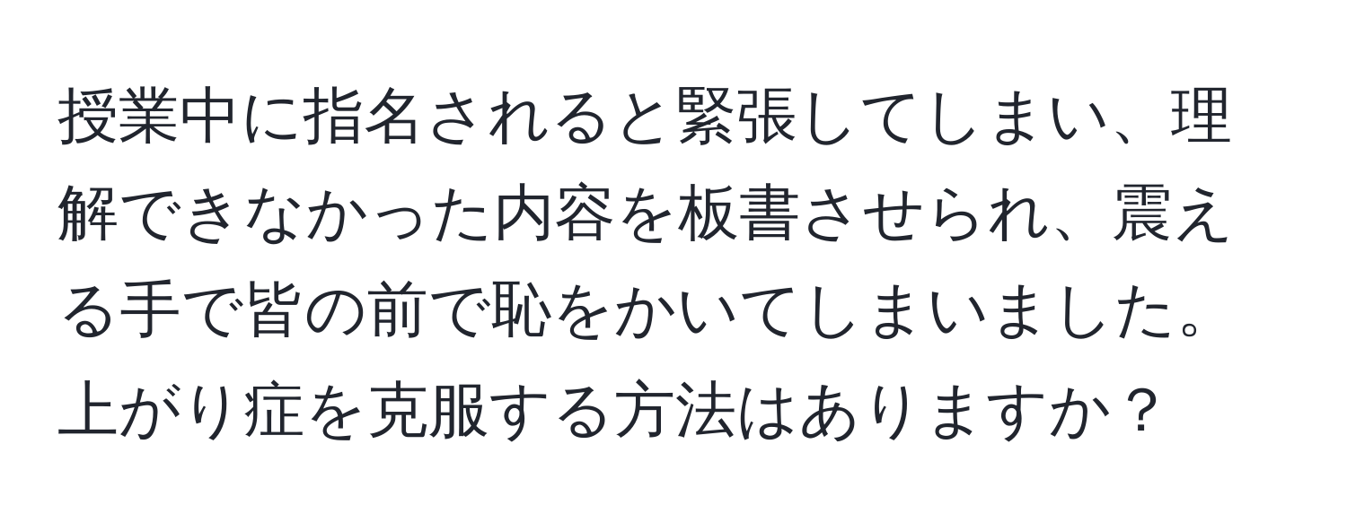 授業中に指名されると緊張してしまい、理解できなかった内容を板書させられ、震える手で皆の前で恥をかいてしまいました。上がり症を克服する方法はありますか？