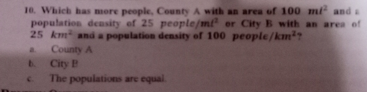 Which has more people, County A with an area of 100ml^2 and a
population density of 25 peo ele/mt^2 or City B with an area of
25km^2 and a population density of 100 people /km^2 ?
a. County A
b. City B
c. The populations are equal.