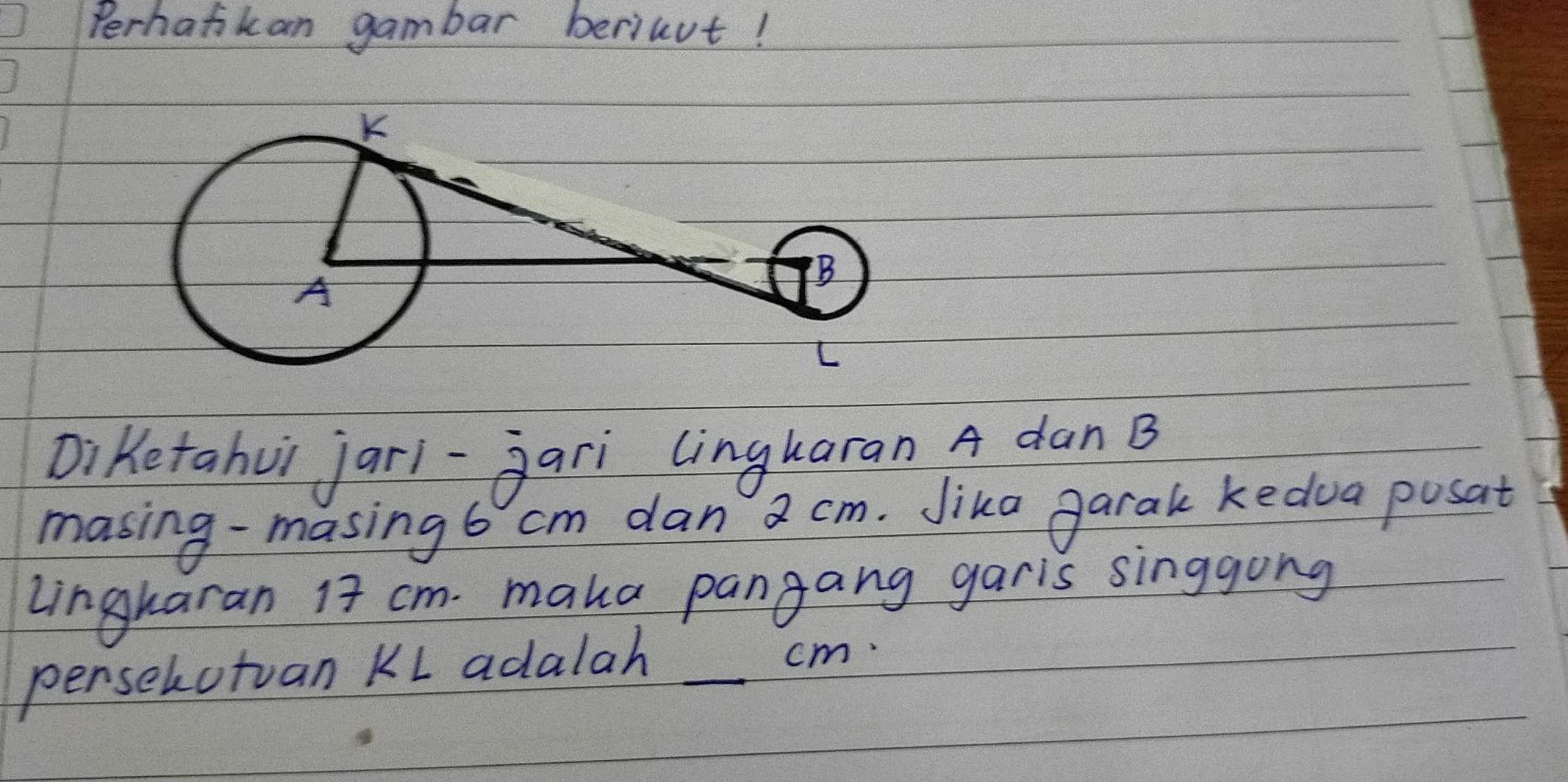 Perhafkan gambar beriut! 
Diketahui jari-Jari lingkaran A dan B
masing-masing 6 cm dan a cm. Jika garak kedua posat 
Lingkaran 17 cm. maka pangang garis singgong 
penselutuan KL adalah _ cm.