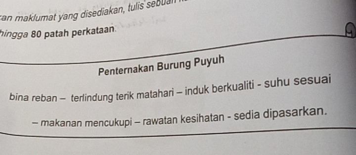 tan maklumat yang disediakan, tulis sebual 
hingga 80 patah perkataan. 
Penternakan Burung Puyuh 
bina reban - terlindung terik matahari - induk berkualiti - suhu sesuai 
- makanan mencukupi - rawatan kesihatan - sedia dipasarkan.