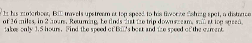 In his motorboat, Bill travels upstream at top speed to his favorite fishing spot, a distance 
of 36 miles, in 2 hours. Returning, he finds that the trip downstream, still at top speed, 
takes only 1.5 hours. Find the speed of Bill's boat and the speed of the current.