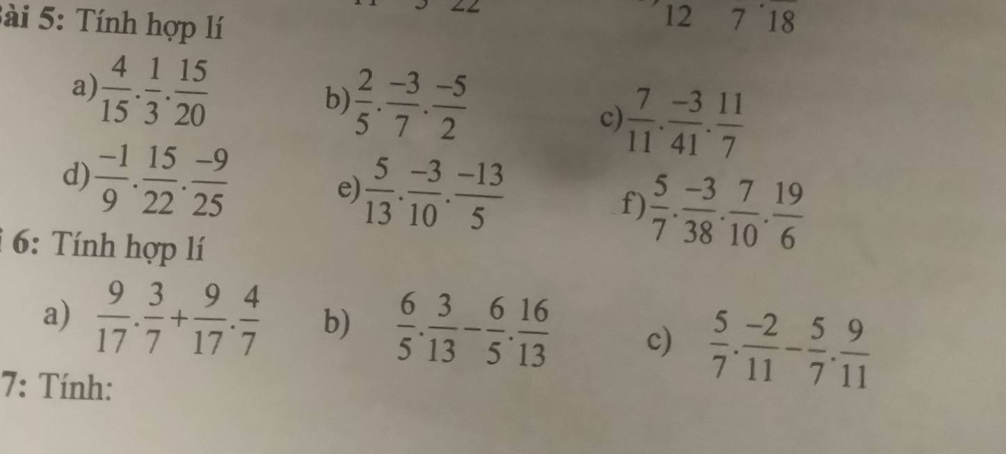 Tính hợp lí 
12 7^(·)18
b)  2/5 ·  (-3)/7 ·  (-5)/2 
a)  4/15 . 1/3 . 15/20  c)  7/11 . (-3)/41 . 11/7 
d)  (-1)/9 . 15/22 . (-9)/25  e)  5/13 . (-3)/10 . (-13)/5 
f)  5/7 . (-3)/38 . 7/10 . 19/6 
6: Tính hợp lí 
a)  9/17 . 3/7 + 9/17 . 4/7  b)  6/5 . 3/13 - 6/5 . 16/13 
c)  5/7 . (-2)/11 - 5/7 . 9/11 
7: Tính: