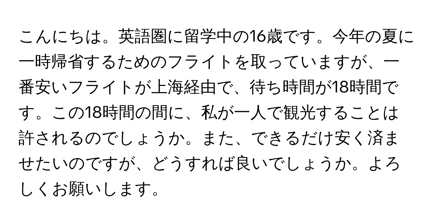 こんにちは。英語圏に留学中の16歳です。今年の夏に一時帰省するためのフライトを取っていますが、一番安いフライトが上海経由で、待ち時間が18時間です。この18時間の間に、私が一人で観光することは許されるのでしょうか。また、できるだけ安く済ませたいのですが、どうすれば良いでしょうか。よろしくお願いします。