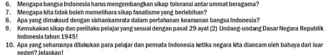 Mengapa bangsa Indonesia harus mengembangkan sikap toleransi antar ummat beragama? 
7. Mengapa kita tidak boleh memelihara sikap fanatisme yang berlebihan? 
8. Apa yang dimaksud dengan sishankamrata dalam pertahanan keamanan bangsa Indonesia? 
9. Kemukakan sikap dan periilaku pelajar yang sesuai dengan pasal 29 ayat (2) Undang-undang Dasar Negara Republik 
Indonesia tahun 1945! 
10. Apa yang seharusnya dilakukan para pelajar dan pemuda Indonesia ketika negara kita diancam oleh bahaya dari luar 
negeri? Jelaskan!