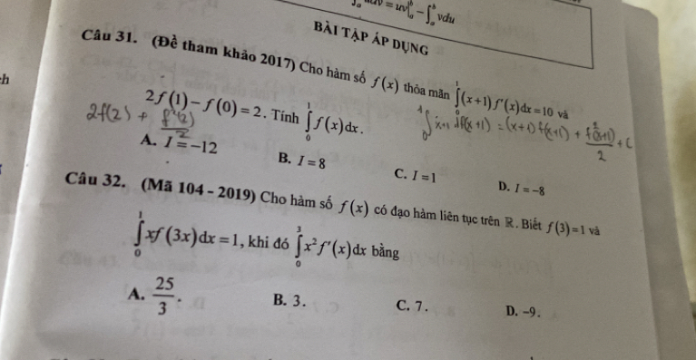 J_ae^(csc alpha)V=uv|_a^(b-∈t _a^bvdu
Bài tập áp dụng
Câu 31. (Đề tham khảo 2017) Cho hàm số f(x) thỏa mãn ∈tlimits (x+1)f'(x)dx=10 và
h
2f(1)-f(0)=2. Tính ∈tlimits _0^1f(x)dx.
A. I=-12 B. I=8 C. I=1
D. I=-8
Câu 32. (Mã 104 - 2019) Cho hàm số f(x) có đạo hàm liên tục trên R. Biết f(3)=1 và
∈tlimits _0^1xf(3x)dx=1 , khi đó ∈tlimits _0^3x^2)f'(x)dx bàng
A.  25/3 . B. 3. C. 7. D. -9.