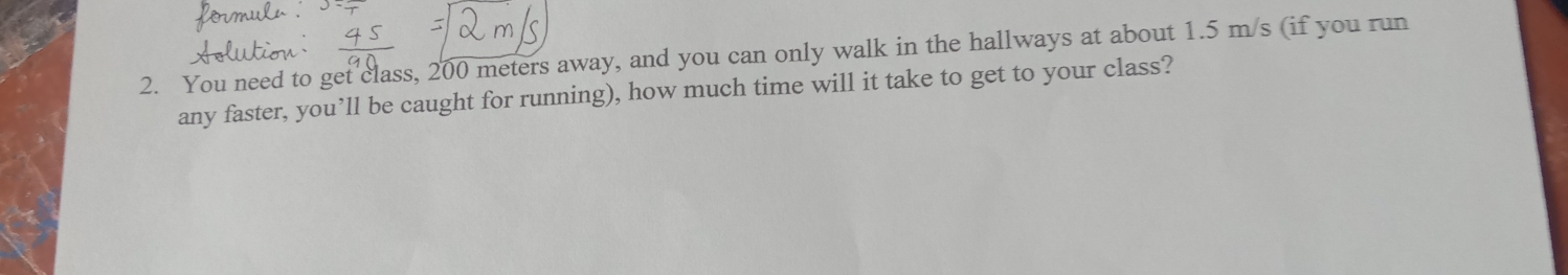 You need to get class, 200 meters away, and you can only walk in the hallways at about 1.5 m/s (if you run 
any faster, you’ll be caught for running), how much time will it take to get to your class?