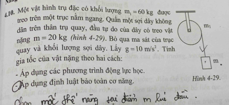 Một vật hình trụ đặc có khối lượng m_1=60kg được 
treo trên một trục nằm ngang. Quần một sợi dây không m1 
dãn trên thân trụ quay, đầu tự do của dây có treo vật d 
nặng m=20kg (hình 4-29). Bỏ qua ma sát của trục 
quay và khối lượng sợi dây. Lấy g=10m/s^2. Tính 
gia tốc của vật nặng theo hai cách: 
" m
Áp dụng các phương trình động lực học. 
Áp dụng định luật bảo toàn cơ năng. Hình 4-29.