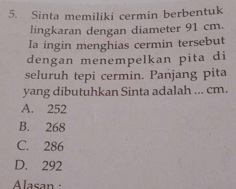 Sinta memiliki cermin berbentuk
lingkaran dengan diameter 91 cm.
Ia ingin menghias cermin tersebut
dengan menempelkan pita di
seluruh tepi cermin. Panjang pita
yang dibutuhkan Sinta adalah ... cm.
A. 252
B. 268
C. 286
D. 292
Alasan :