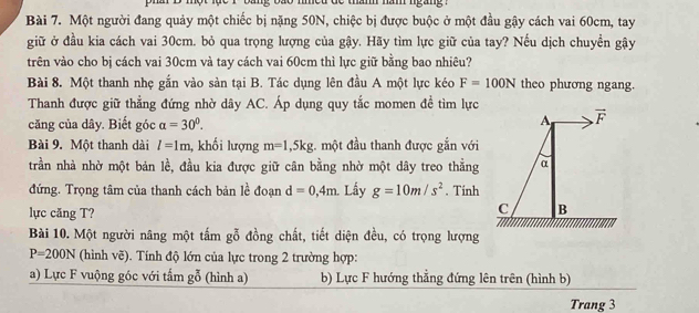 Một người đang quảy một chiếc bị nặng 50N, chiệc bị được buộc ở một đầu gậy cách vai 60cm, tay
giữ ở đầu kia cách vai 30cm. bỏ qua trọng lượng của gậy. Hãy tìm lực giữ của tay? Nếu dịch chuyền gậy
trên vào cho bị cách vai 30cm và tay cách vai 60cm thì lực giữ bằng bao nhiêu?
Bài 8. Một thanh nhẹ gắn vào sản tại B. Tác dụng lên đầu A một lực kéo F=100N theo phương ngang.
Thanh được giữ thẳng đứng nhờ dây AC. Áp dụng quy tắc momen đề tìm lực
căng của dây. Biết góc alpha =30^0. A overline F
Bài 9. Một thanh dài l=1m 1, khối lượng m=1,5kg. một đầu thanh được gắn với
trần nhà nhờ một bản lề, đầu kia được giữ cân bằng nhờ một dây treo thằng α
đứng. Trọng tâm của thanh cách bản lề đoạn d=0,4m Lấy g=10m/s^2. Tính
lực căng T?
C B
Bài 10. Một người nâng một tấm gỗ đồng chất, tiết diện đều, có trọng lượng
P=200N (hình vẽ). Tính độ lớn của lực trong 2 trường hợp:
a) Lực F vuộng góc với tấm gỗ (hình a) b) Lực F hướng thẳng đứng lên trên (hình b)
Trang 3