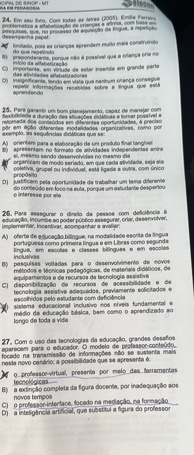 ICIPAL DE SINOP - MT
ra em pedagogía
elecon
24. Em seu livro, Com todas as letras (2005), Emilia Ferreiro
problematiza a alfabetização de crianças e afirma, com base em
pesquisas, que, no processo de aquisição da língua, a repetição
desempenhà papel:
limitado, pois as crianças aprendem muito mais construindo
do que repetindo
B) preponderante, porque não é possível que a criança crie no
início da alfabetização
C) importante, em virtude de estar inserida em grande parte
das atividades alfabetizadoras
D) insignificante, tendo em vista que nenhum criança consegue
repetir informações recebidas sobre a língua que está
aprendendo
25. Para garantir um bom planejamento, capaz de manejar com
flexibilidade a duração das situações didáticas e tornar possível a
retomada dos conteúdos em diferentes oportunidades, é preciso
pôr em ação diferentes modalidades organizativas, como por
exemplo, as sequências didáticas que se:
A) orientam para a elaboração de um produto final tangível
B) apresentam no formato de atividades independentes entre
si, mesmo sendo desenvolvidas no mesmo dia
organizam de modo seriado, em que cada atividade, seja ela
coletiva, grupal ou individual, está ligada a outra, com único
propósito
D) justificam pela oportunidade de trabalhar um tema diferente
do conteúdo em foco na aula, porque um estudante despertou
o interesse por ele
26. Para assegurar o direito da pessoa com deficiência à
educação, incumbe ao poder público assegurar, criar, desenvolver,
implementar, incentivar, acompanhar e avaliar:
A) oferta de educação bilíngue, na modalidade escrita da língua
portuguesa como primeira língua e em Libras como segunda
língua, em escolas e classes bilíngues e em escolas
inclusivas
B) pesquisas voltadas para o desenvolvimento de novos
métodos e técnicas pedagógicas, de materiais didáticos, de
equipamentos e de recursos de tecnologia assistiva
C) disponibilização de recursos de acessibilidade e de
tecnologia assistiva adequados, previamente solicitados e
escolhidos pelo estudante com deficiência
sistema educacional inclusivo nos níveis fundamental e
médio da educação básica, bem como o aprendizado ao
longo de toda a vida
27. Com o uso das tecnologias da educação, grandes desafios
aparecem para o educador. O modelo de professor-conteúdo,
focado na transmissão de informações não se sustenta mais
neste novo cenário; a possibilidade que se apresenta é:
o professor-virtual, presente por meio das ferramentas
tecnológicas
B) a extinção completa da figura docente, por inadequação aos
novos tempos
C) o professor-interface, focado na mediação, na formação
D) a inteligência artificial, que substitui a figura do professor