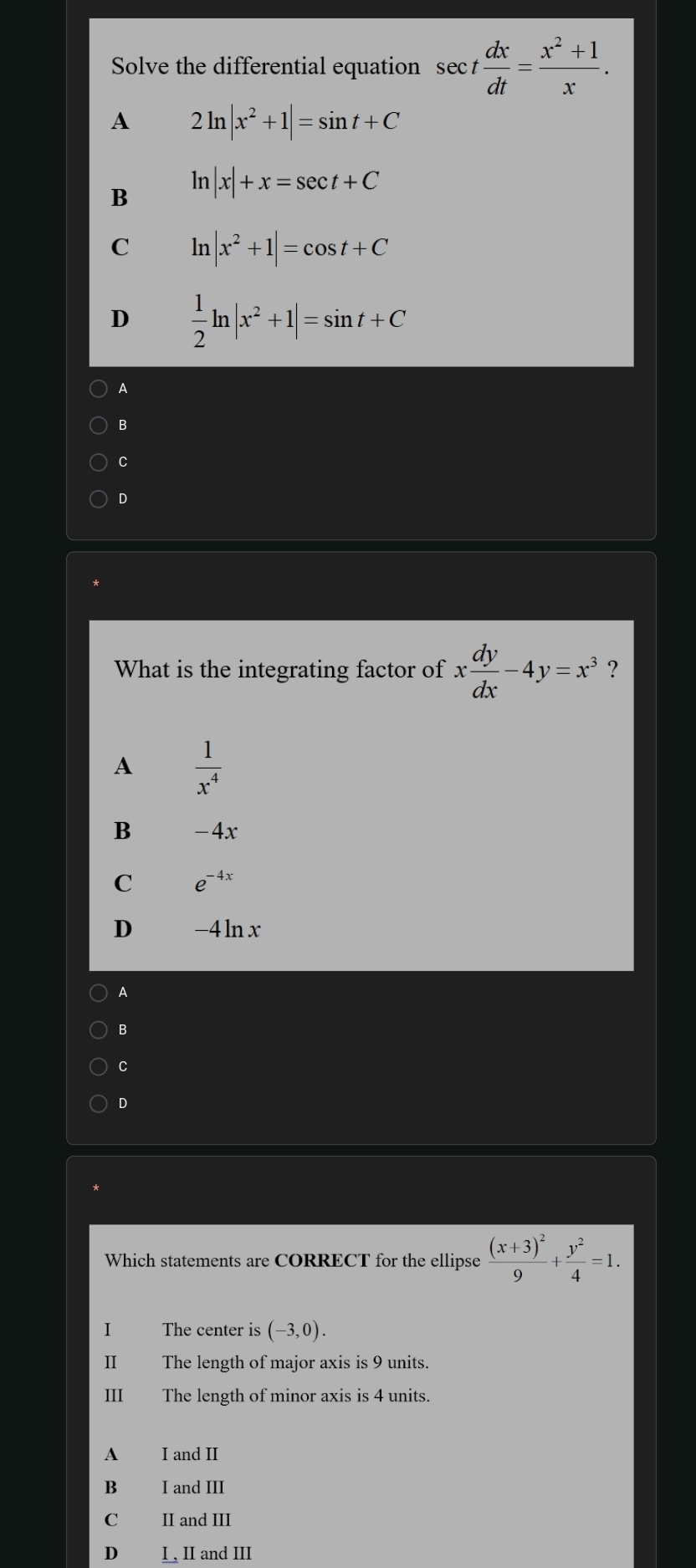 Solve the differential equation sec t dx/dt = (x^2+1)/x .
A 2ln |x^2+1|=sin t+C
B ln |x|+x=sec t+C
C ln |x^2+1|=cos t+C
D  1/2 ln |x^2+1|=sin t+C
A
B
C
D
What is the integrating factor of x dy/dx -4y=x^3 ?
A  1/x^4 
B -4x
C e^(-4x)
D -4 ln x
A
B
C
D
Which statements are CORRECT for the ellipse frac (x+3)^29+ y^2/4 =1. 
I The center is (-3,0). 
II The length of major axis is 9 units.
III The length of minor axis is 4 units.
A I and II
B I and III
C II and III
D I , II and III