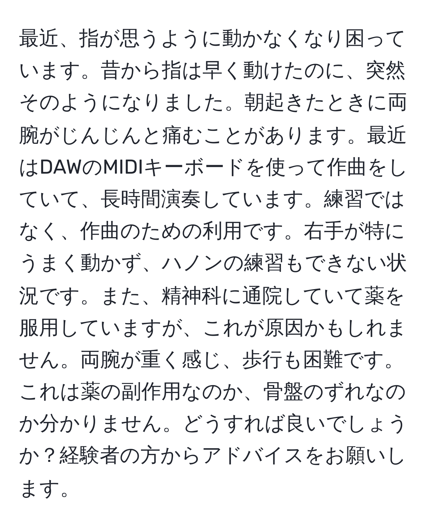 最近、指が思うように動かなくなり困っています。昔から指は早く動けたのに、突然そのようになりました。朝起きたときに両腕がじんじんと痛むことがあります。最近はDAWのMIDIキーボードを使って作曲をしていて、長時間演奏しています。練習ではなく、作曲のための利用です。右手が特にうまく動かず、ハノンの練習もできない状況です。また、精神科に通院していて薬を服用していますが、これが原因かもしれません。両腕が重く感じ、歩行も困難です。これは薬の副作用なのか、骨盤のずれなのか分かりません。どうすれば良いでしょうか？経験者の方からアドバイスをお願いします。