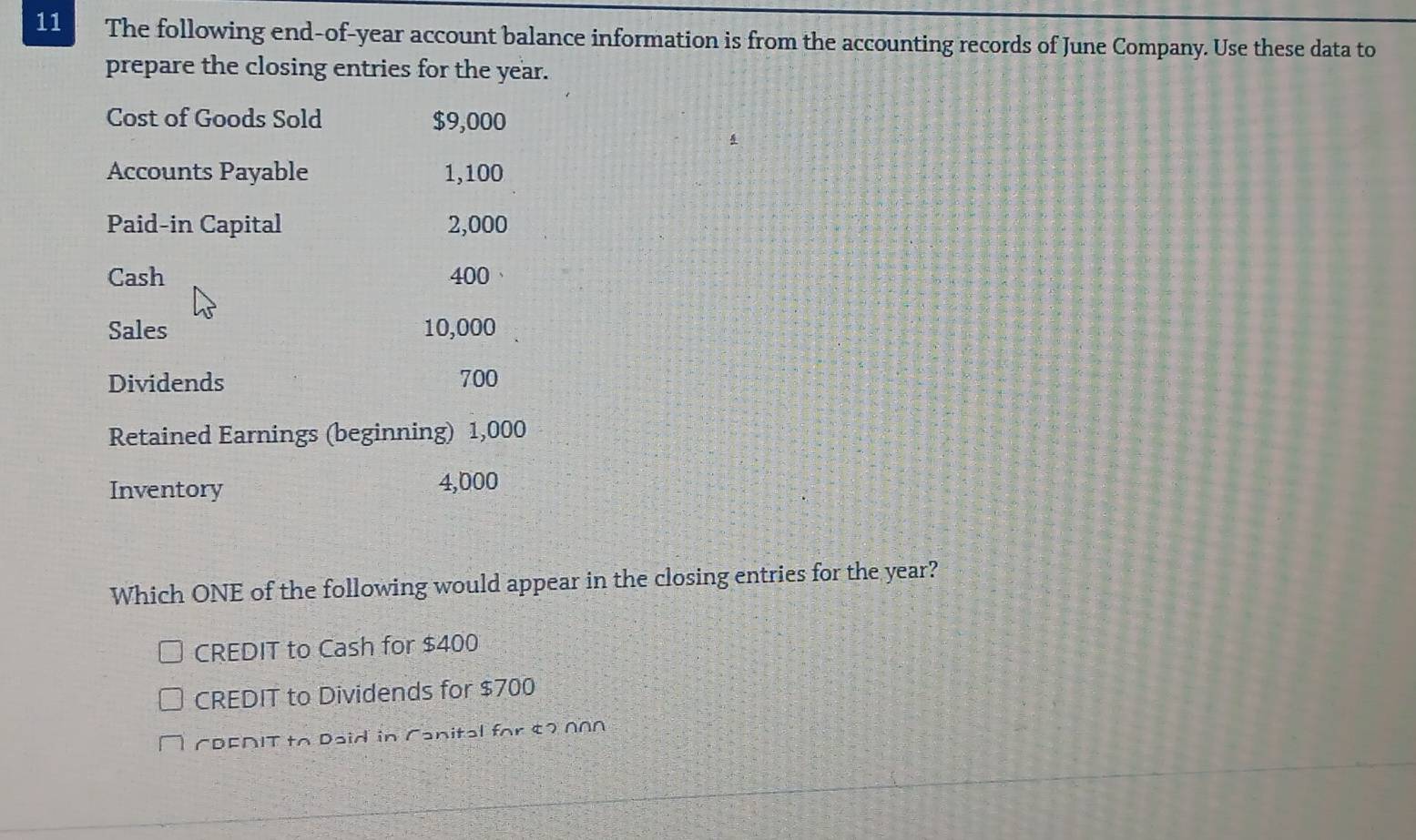 The following end-of-year account balance information is from the accounting records of June Company. Use these data to
prepare the closing entries for the year.
Cost of Goods Sold $9,000
Accounts Payable 1,100
Paid-in Capital 2,000
Cash 400
Sales 10,000
Dividends 700
Retained Earnings (beginning) 1,000
Inventory 4,000
Which ONE of the following would appear in the closing entries for the year?
CREDIT to Cash for $400
CREDIT to Dividends for $700
CDEAIT to Daid in Canital for ¢2 N∩N