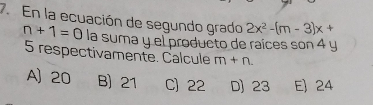 En la ecuación de segundo grado 2x^2-(m-3)x+
n+1=0 la suma y el producto de raíces son 4 y
5 respectivamente. Calcule m+n.
A) 20 B) 21 C) 22 D) 23 E) 24