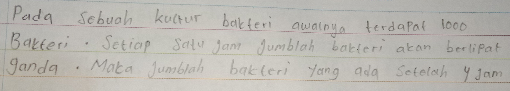 Pada Sebuah kulfur bakferi awaloya terdapat 1000
Bakteri. Setiap Satu jam Jumblah bakteri acan bolipat 
ganda. Maka Jjumblah bakteri yang ada Sotelah y Jam