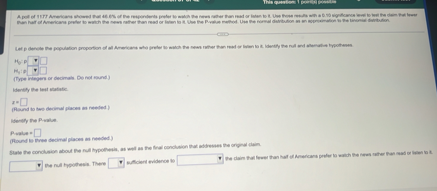This question: 1 point(s) possible
A poll of 1177 Americans showed that 46.6% of the respondents prefer to watch the news rather than read or listen to it. Use those results with a 0.10 significance level to test the claim that fewer
than half of Americans prefer to watch the news rather than read or listen to it. Use the P-value method. Use the normal distribution as an approximation to the binomial distribution.
Let p denote the population proportion of all Americans who prefer to watch the news rather than read or listen to it. Identify the null and alternative hypotheses.
H_1:p
(Type integers or decimals. Do not round.)
Identify the test statistic.
z=□
(Round to two decimal places as needed.)
Identify the P-value.
P-value =□
(Round to three decimal places as needed.)
State the conclusion about the null hypothesis, as well as the final conclusion that addresses the original claim.
□ the null hypothesis. There □ sufficient evidence to □ □ the claim that fewer than half of Americans prefer to watch the news rather than read or listen to it.