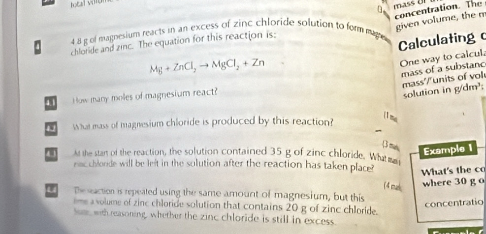 total voi 
a 
concentration. The 
given volume, the m
4 8 g of magnesium reacts in an excess of zinc chloride solution to formmae 
Calculating 
chloride and zinc. The equation for this reaction is:
Mg+ZnCl_2to MgCl_2+Zn
One way to calcul 
mass of a substanc 
mass'/units of vol 
4.1 How many moles of magnesium react? 
solution in g/dm^3
What mass of magnesium chloride is produced by this reaction? 
(1 ma 
(3 mas Example 1 
4 3 t the start of the reaction, the solution contained 35 g of zinc chloride. What m 
nac chlonde will be left in the solution after the reaction has taken place? What's the co 
(4 mak 
where 30 go 
u The seaction is repeated using the same amount of magnesium, but this 
concentratio 
eme a volume of zinc chloride solution that contains 20 g of zinc chloride. 
Som with reasoning, whether the zinc chloride is still in excess.