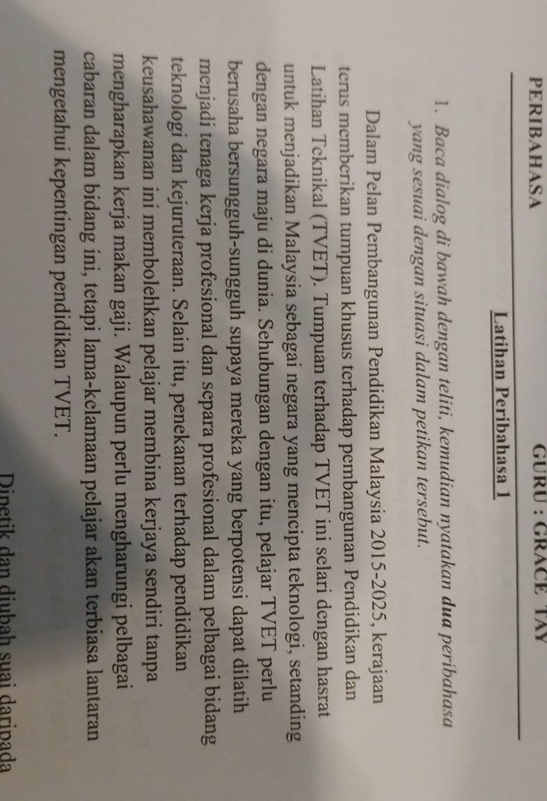 PERIBAHASA GÜRU : GRACÉ TAY 
Latihan Peribahasa 1 
1. Baca dialog di bawah dengan teliti, kemudian nyatakan dua peribahasa 
yang sesuai dengan situasi dalam petikan tersebut. 
Dalam Pelan Pembangunan Pendidikan Malaysia 2015-2025, kerajaan 
terus memberikan tumpuan khusus terhadap pembangunan Pendidikan dan 
Latihan Teknikal (TVET). Tumpuan terhadap TVET ini selari dengan hasrat 
untuk menjadikan Malaysia sebagai negara yang mencipta teknologi, setanding 
dengan negara maju di dunia. Sehubungan dengan itu, pelajar TVET perlu 
berusaha bersungguh-sungguh supaya mereka yang berpotensi dapat dilatih 
menjadi tenaga kerja profesional dan separa profesional dalam pelbagai bidang 
teknologi dan kejuruteraan. Selain itu, penekanan terhadap pendidikan 
keusahawanan ini membolehkan pelajar membina kerjaya sendiri tanpa 
mengharapkan kerja makan gaji. Walaupun perlu mengharungi pelbagai 
cabaran dalam bidang ini, tetapi lama-kelamaan pelajar akan terbiasa lantaran 
mengetahui kepentingan pendidikan TVET. 
Dipetik dan diubah suai daripada