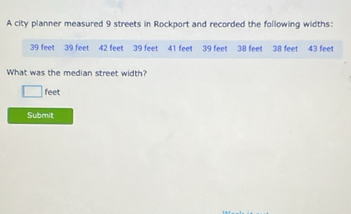 A city planner measured 9 streets in Rockport and recorded the following widths:
39 feet 39 feet 42 feet 39 feet 41 feet 39 feet 38 feet 38 feet 43 feet
What was the median street width?
feet
Submit