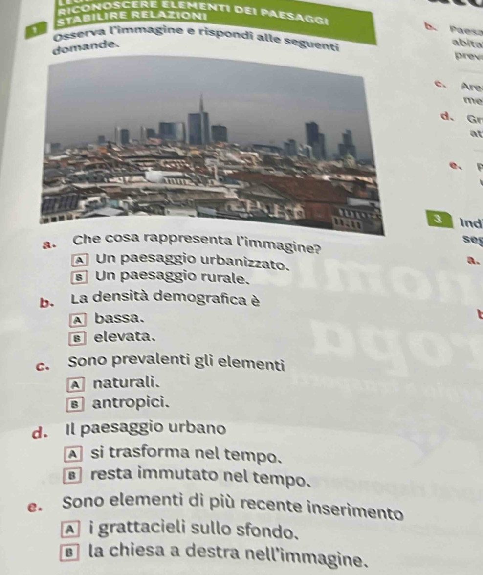 RICONOSCERE ELEMENTI dEI PAESAGGI
StabilırE Relazioni
b. Paesa
a Osserva l'immagine e rispondi alle seguenti
domande.
bita
prev
c. Are
me
d. Gr
at
_
e. F
Snd
seg
a. Chsenta l'immagine?
Un paesaggio urbanizzato.
a.
Un paesaggio rurale.
b. La densità demografica è
A bassa.
selevata.
c. Sono prevalenti gli elementi
A naturali.
antropici.
d. Il paesaggio urbano
si trasforma nel tempo.
resta immutato nel tempo.
e. Sono elementi di più recente inserimento
À i grattacieli sullo sfondo.
la chiesa a destra nell'immagine.