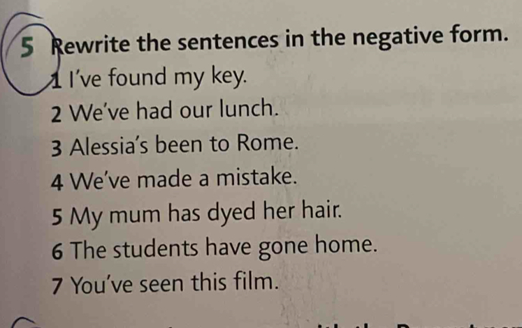 Rewrite the sentences in the negative form. 
II've found my key. 
2 We've had our lunch. 
3 Alessia's been to Rome. 
4 We've made a mistake. 
5 My mum has dyed her hair. 
6 The students have gone home. 
7 You've seen this film.