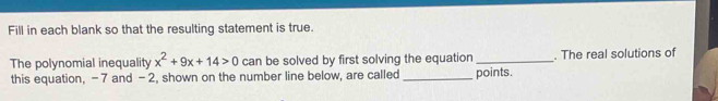 Fill in each blank so that the resulting statement is true. 
The polynomial inequality x^2+9x+14>0 can be solved by first solving the equation_ . The real solutions of 
this equation, -7 and -2, shown on the number line below, are called _points.