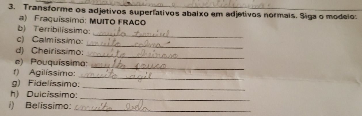 Transforme os adjetivos superlativos abaixo em adjetivos normais. Siga o modelo: 
a) Fraquíssimó: MUITO FRACO 
_ 
b) Terribilíssimo: 
_ 
c) Calmíssimo: 
_ 
d) Cheiríssimo: 
_ 
e) Pouquíssimo: 
_ 
f) Agilíssimo: 
_ 
g) Fidelíssimo: 
h) Dulcíssimo:_ 
i) Belíssimo:_