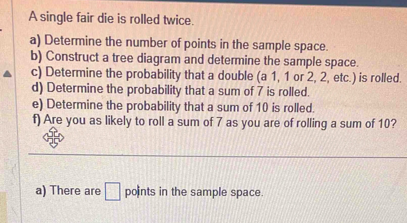 A single fair die is rolled twice. 
a) Determine the number of points in the sample space. 
b) Construct a tree diagram and determine the sample space. 
c) Determine the probability that a double (a 1, 1 or 2, 2, etc.) is rolled. 
d) Determine the probability that a sum of 7 is rolled. 
e) Determine the probability that a sum of 10 is rolled. 
f) Are you as likely to roll a sum of 7 as you are of rolling a sum of 10? 
a) There are □ points in the sample space.