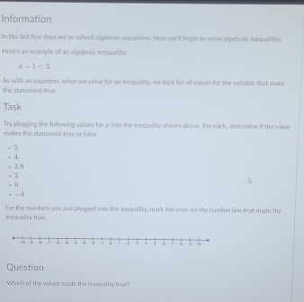 Information 
In the last few days we've solved algebraic equations. Now we'll begin to solve algebraic inequalities. 
Here's an example of an algebraic inequality:
z-1<3</tex> 
As with an equation, when we solve for an inequality, we look for all values for the variable that make 
the statement true. 
Task 
Try plugging the following values for a into the inequality shown above. For each, determine if the value 
makes the statement true or false.
5. 4
· 3, 9. 3
。  
. -4
For the numbers you just plugged into the inequality, mark the ones on the number line that made the 
inequality true. 
Question 
Which of the values made the inequality true?