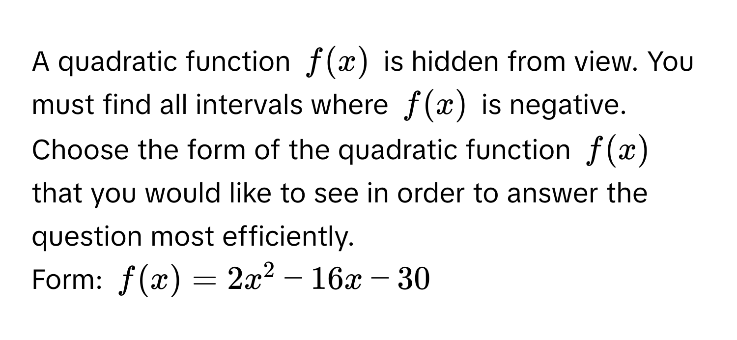 A quadratic function $f(x)$ is hidden from view. You must find all intervals where $f(x)$ is negative. Choose the form of the quadratic function $f(x)$ that you would like to see in order to answer the question most efficiently.
Form: $f(x) = 2x^2 - 16x - 30$