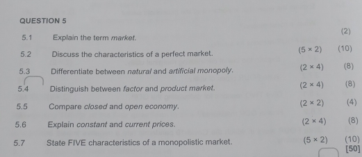 5.1 Explain the term market. (2)
(5* 2)
5.2 Discuss the characteristics of a perfect market. (10) 
5.3 Differentiate between natural and artificial monopoly. (2* 4) (8)
(2* 4)
5.4 Distinguish between factor and product market. (8)
(2* 2)
5.5 Compare closed and open economy. (4)
(2* 4)
5.6 Explain constant and current prices. (8) 
5.7 State FIVE characteristics of a monopolistic market. (5* 2) (10) 
501