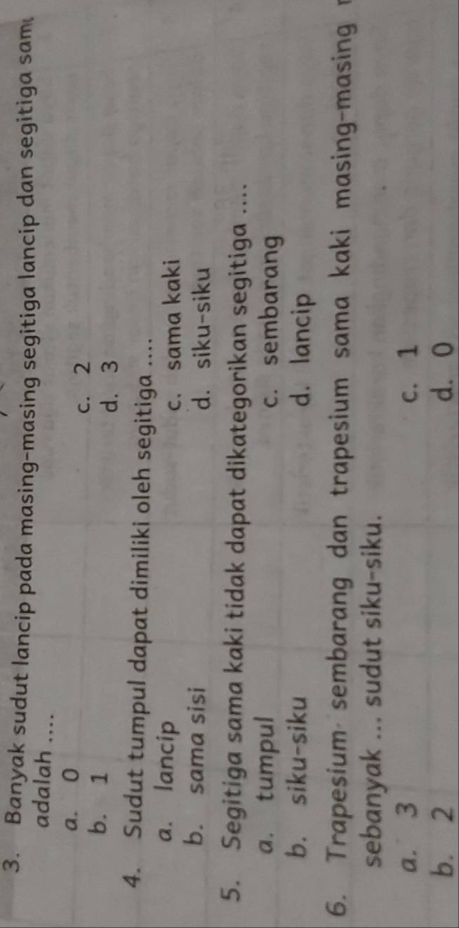 Banyak sudut lancip pada masing-masing segitiga lancip dan segitiga sam
adalah ....
a. 0
c. 2
b. 1
d. 3
4. Sudut tumpul dapat dimiliki oleh segitiga ....
a. lancip
c. sama kaki
b. sama sisi d. siku-siku
5. Segitiga sama kaki tidak dapat dikategorikan segitiga ....
a. tumpul c. sembarang
b. siku-siku d. lancip
6. Trapesium sembarang dan trapesium sama kaki masing-masing r
sebanyak ... sudut siku-siku.
a. 3 c. 1
b. 2 d. 0