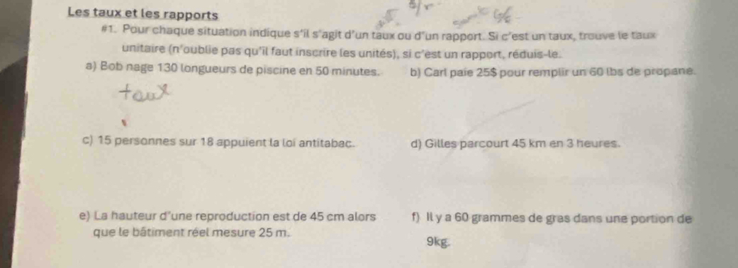 Les taux et les rapports 
#1. Pour chaque situation indique s'il s'agit d’un taux ou d'un rapport. Si c’est un taux, trouve le taux 
unitaire (n'oublie pas qu'il faut inscrire les unités), si c'est un rapport, réduis-le. 
a) Bob nage 130 longueurs de piscine en 50 minutes. b) Carl paie 25$ pour remplir un 60 lbs de propane. 
c) 15 personnes sur 18 appuient la loi antitabac. d) Gilles parcourt 45 km en 3 heures. 
e) La hauteur d'une reproduction est de 45 cm alors f) Il y a 60 grammes de gras dans une portion de 
que le bâtiment réel mesure 25 m. 9kg.