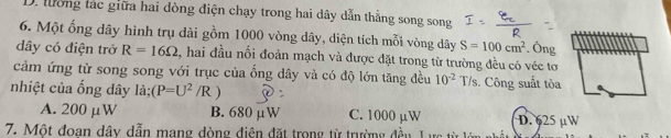 D. lường tác giữa hai đòng điện chạy trong hai dây dẫn thẳng song song
6. Một ổng dây hình trụ dài gồm 1000 vòng dây, diện tích mỗi vòng dây S=100cm^2. Ông
dây có điện trở R=16Omega , hai đầu nổi đoản mạch và được đặt trong từ trường đều có véc tơ
cảm ứng từ song song với trục của ống dây và có độ lớn tăng đều 10^(-2)T/s. Công suất tỏa
nhiệt của ống dây là; (P=U^2/R)
A. 200 μW B. 680 μW C. 1000 µW D. 625 µW
7. Một đoan dây dẫn mang dòng điện đặt trong từ trường đều Lực t