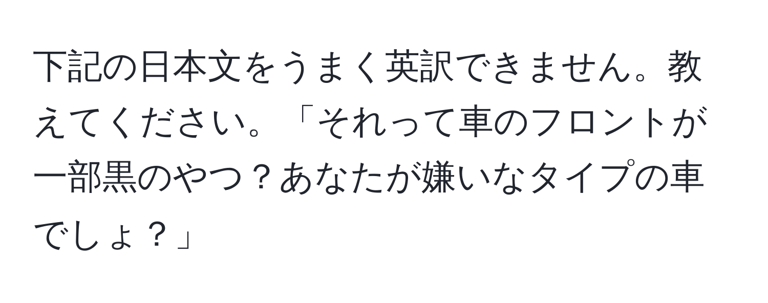 下記の日本文をうまく英訳できません。教えてください。「それって車のフロントが一部黒のやつ？あなたが嫌いなタイプの車でしょ？」