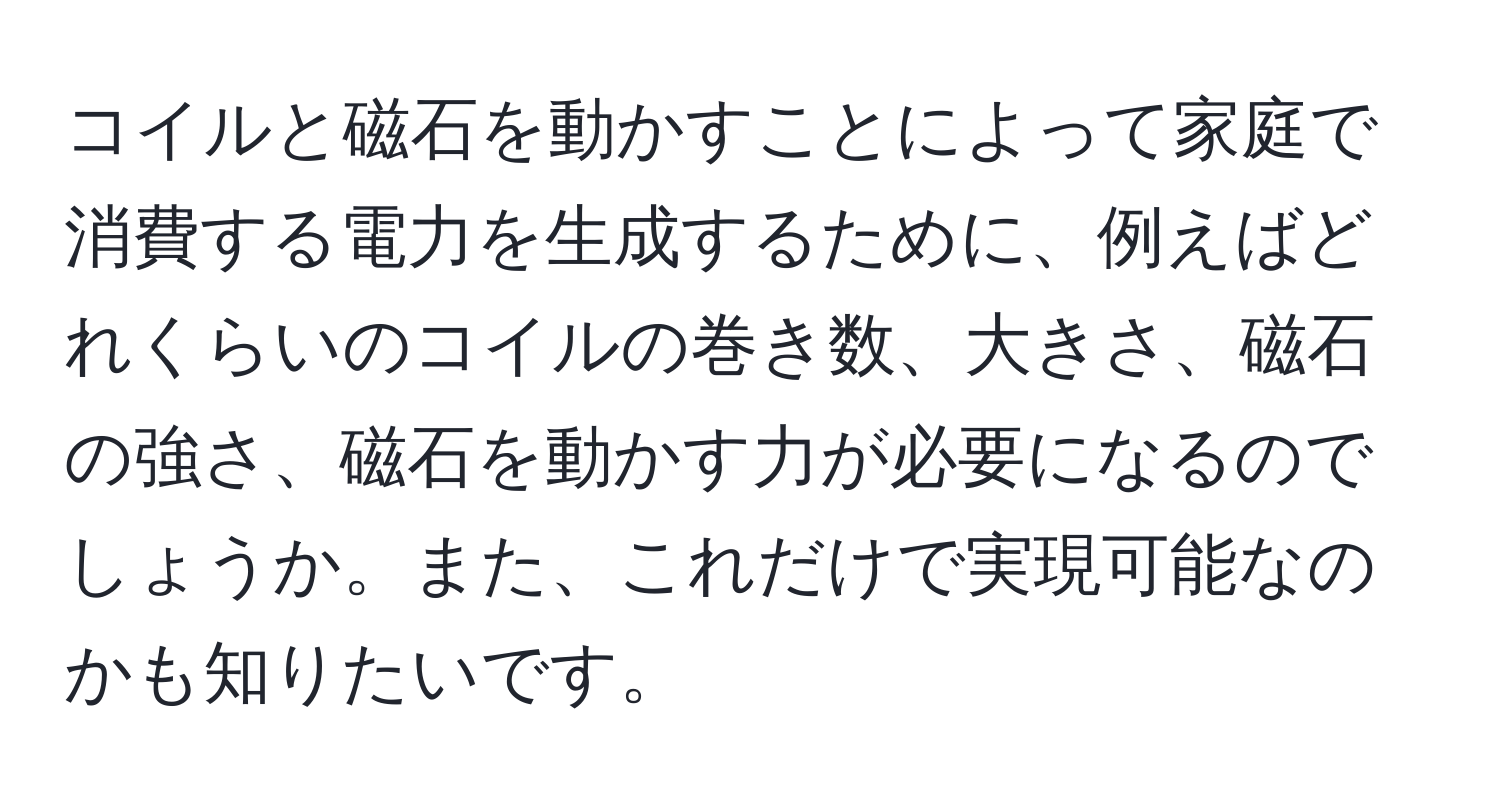 コイルと磁石を動かすことによって家庭で消費する電力を生成するために、例えばどれくらいのコイルの巻き数、大きさ、磁石の強さ、磁石を動かす力が必要になるのでしょうか。また、これだけで実現可能なのかも知りたいです。