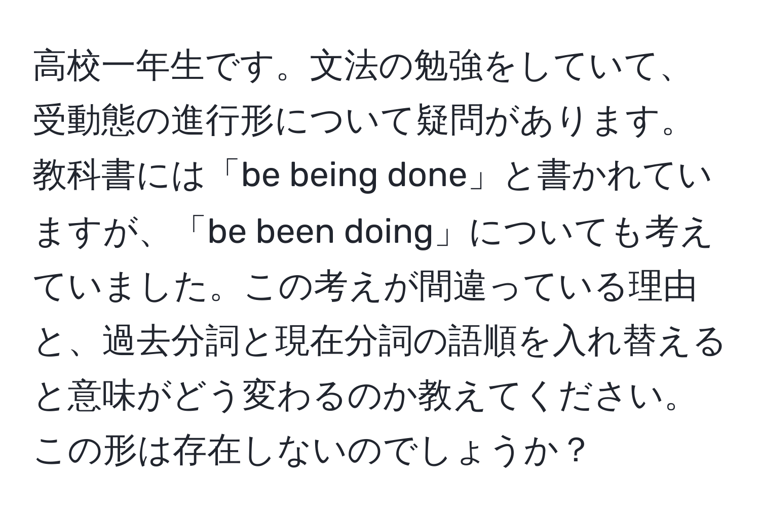 高校一年生です。文法の勉強をしていて、受動態の進行形について疑問があります。教科書には「be being done」と書かれていますが、「be been doing」についても考えていました。この考えが間違っている理由と、過去分詞と現在分詞の語順を入れ替えると意味がどう変わるのか教えてください。この形は存在しないのでしょうか？