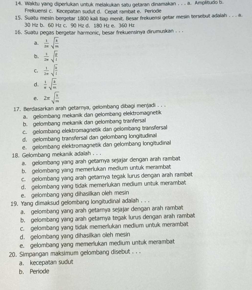 Waktu yang diperlukan untuk melakukan satu getaran dinamakan . . . a. Amplitudo b.
Frekuensi c. Kecepatan sudut d. Cepat rambat e. Periode
15. Suatu mesin bergetar 1800 kall tiap menit. Besar frekuensi getar mesin tersebut adalah . . . a.
30 Hz b、 60 Hz c、 90 Hz d、 180 Hz e. 360 Hz
16. Suatu pegas bergetar harmonic, besar frekuensinya dirumuskan . . .
a.  1/2π  sqrt(frac k)m
b.  1/2π  sqrt(frac g)l
C.  1/2π  sqrt(frac k)l
d.  1/π  sqrt(frac k)m
e. 2π sqrt(frac k)m
17. Berdasarkan arah getarnya, gelombang dibagi menjadi . . .
a. gelombang mekanik dan gelombang elektromagnetik
b. gelombang mekanik dan gelombang tranfersal
c. gelombang elektromagnetik dan gelombang transfersal
d. gelombang transfersal dan gelombang longitudinal
e. gelombang elektromagnetik dan gelombang longitudinal
18. Gelombang mekanik adalah . . .
a. gelombang yang arah getarnya sejajar dengan arah rambat
b. gelombang yang memerlukan medium untuk merambat
c. gelombang yang arah getarnya tegak lurus dengan arah rambat
d. gelombang yang tidak memerlukan medium untuk merambat
e. gelombang yang dihasilkan oleh mesin
19. Yang dimaksud gelombang longitudinal adalah . . .
a. gelombang yang arah getarnya sejajar dengan arah rambat
b. gelombang yang arah getarnya tegak lurus dengan arah rambat
c. gelombang yang tidak memerlukan medium untuk merambat
d. gelombang yang dihasilkan oleh mesin
e. gelombang yang memerlukan medium untuk merambat
20. Simpangan maksimum gelombang disebut . . .
a. kecepatan sudut
b. Periode