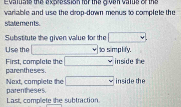 Evaluate the expression for the given value of the 
variable and use the drop-down menus to complete the 
statements. 
Substitute the given value for the □. 
Use the 15° ∴ △ ADF=△ ACD □ to simplify. 
First, complete the □ inside the 
parentheses. 
Next, complete thé □ 1( side the 
parentheses. 
Last, complete the subtraction.