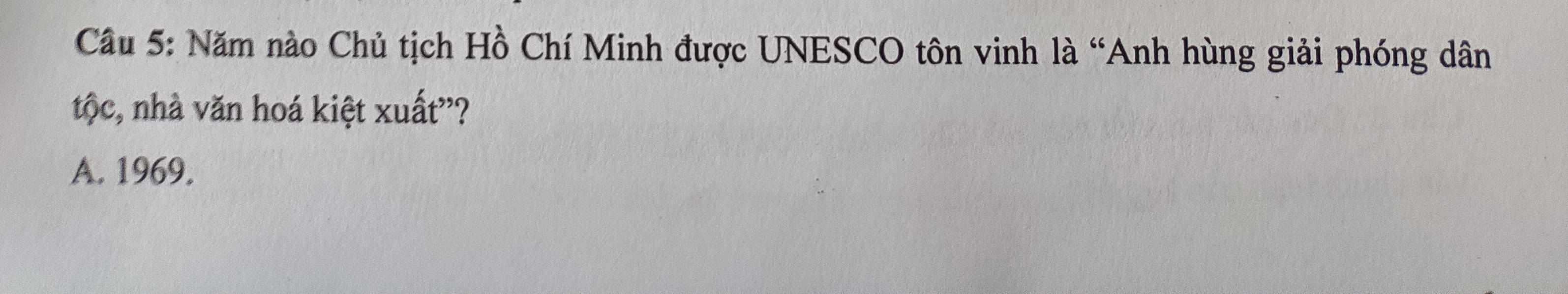 Cầu 5: Năm nào Chủ tịch Hồ Chí Minh được UNESCO tôn vinh là “Anh hùng giải phóng dân
tộc, nhà văn hoá kiệt xuất'?
A. 1969.