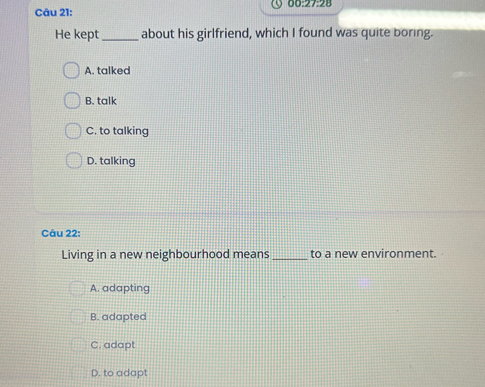 00:27:28 
Câu 21:
He kept_ about his girlfriend, which I found was quite boring.
A. talked
B. talk
C. to talking
D. talking
Câu 22:
Living in a new neighbourhood means _to a new environment.
A. adapting
B. adapted
C. adapt
D. to adapt