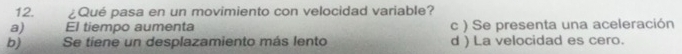 ¿Qué pasa en un movimiento con velocidad variable?
a) El tiempo aumenta c ) Se presenta una aceleración
b) Se tiene un desplazamiento más lento d ) La velocidad es cero.